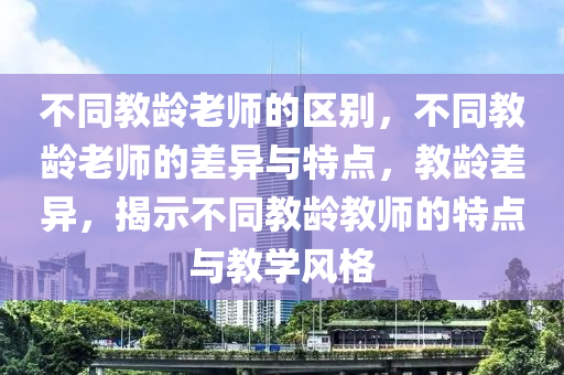 不同教龄老师的区别，不同教龄老师的差异与特点，教龄差异，揭示不同教龄教师的特点与教学风格