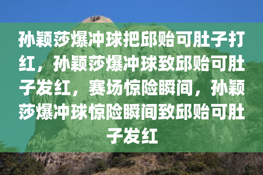 孙颖莎爆冲球把邱贻可肚子打红，孙颖莎爆冲球致邱贻可肚子发红，赛场惊险瞬间，孙颖莎爆冲球惊险瞬间致邱贻可肚子发红