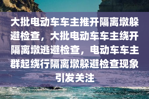 大批电动车车主推开隔离墩躲避检查，大批电动车车主绕开隔离墩逃避检查，电动车车主群起绕行隔离墩躲避检查现象引发关注