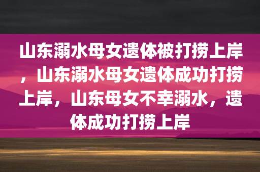 山东溺水母女遗体被打捞上岸，山东溺水母女遗体成功打捞上岸，山东母女不幸溺水，遗体成功打捞上岸