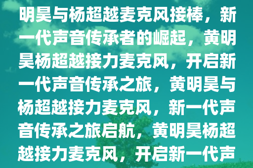 黄明昊杨超越麦克风接棒，黄明昊与杨超越麦克风接棒，新一代声音传承者的崛起，黄明昊杨超越接力麦克风，开启新一代声音传承之旅，黄明昊与杨超越接力麦克风，新一代声音传承之旅启航，黄明昊杨超越接力麦克风，开启新一代声音传承之旅