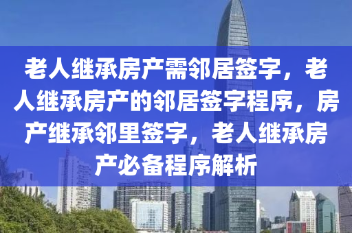 老人继承房产需邻居签字，老人继承房产的邻居签字程序，房产继承邻里签字，老人继承房产必备程序解析