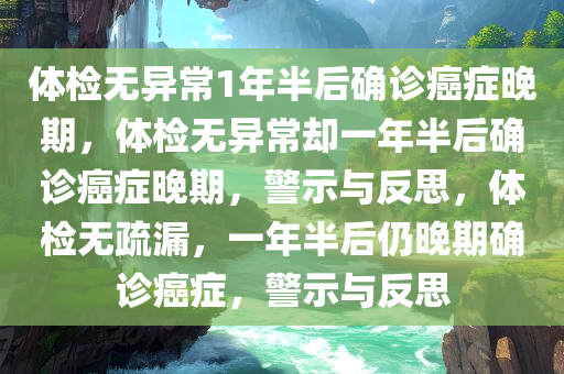 体检无异常1年半后确诊癌症晚期，体检无异常却一年半后确诊癌症晚期，警示与反思，体检无疏漏，一年半后仍晚期确诊癌症，警示与反思