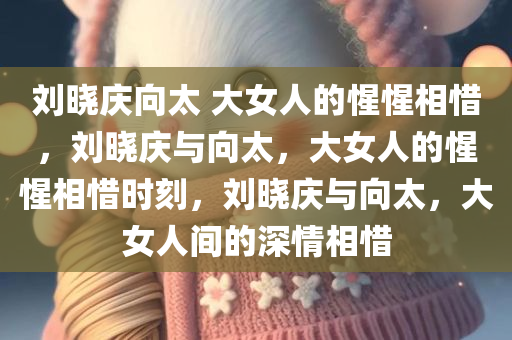 刘晓庆向太 大女人的惺惺相惜，刘晓庆与向太，大女人的惺惺相惜时刻，刘晓庆与向太，大女人间的深情相惜