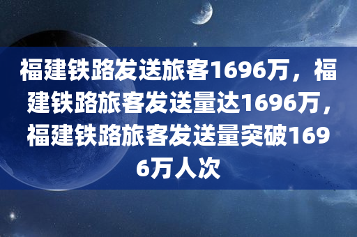 福建铁路发送旅客1696万，福建铁路旅客发送量达1696万，福建铁路旅客发送量突破1696万人次