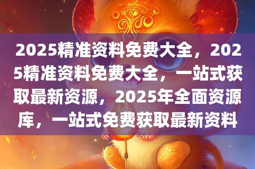 2025精准资料免费大全，2025精准资料免费大全，一站式获取最新资源，2025年全面资源库，一站式免费获取最新资料