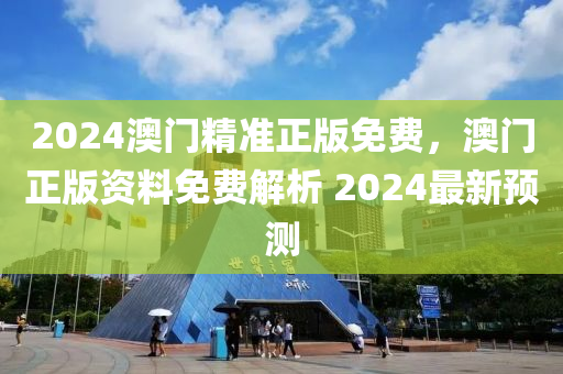 2024澳门精准正版免费，澳门正版资料免费解析 2024最新预测