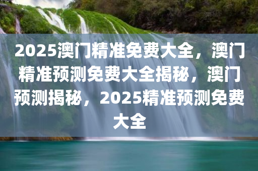 2025澳门精准免费大全，澳门精准预测免费大全揭秘，澳门预测揭秘，2025精准预测免费大全