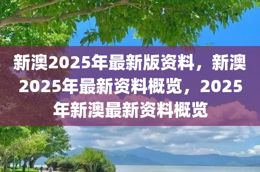 新澳2025年最新版资料，新澳2025年最新资料概览，2025年新澳最新资料概览