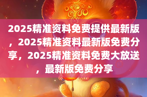 2025精准资料免费提供最新版，2025精准资料最新版免费分享，2025精准资料免费大放送，最新版免费分享