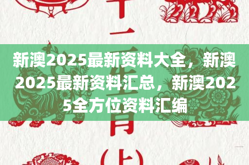 新澳2025最新资料大全，新澳2025最新资料汇总，新澳2025全方位资料汇编