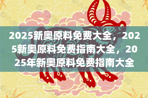 2025新奥原料免费大全，2025新奥原料免费指南大全，2025年新奥原料免费指南大全