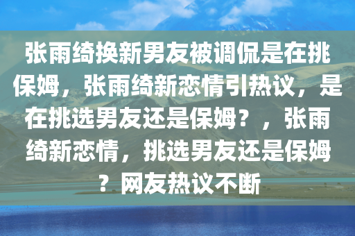 张雨绮换新男友被调侃是在挑保姆，张雨绮新恋情引热议，是在挑选男友还是保姆？，张雨绮新恋情，挑选男友还是保姆？网友热议不断