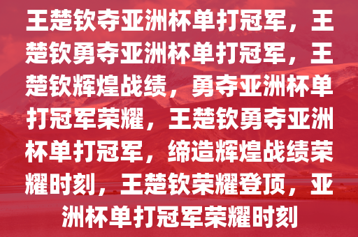 王楚钦夺亚洲杯单打冠军，王楚钦勇夺亚洲杯单打冠军，王楚钦辉煌战绩，勇夺亚洲杯单打冠军荣耀，王楚钦勇夺亚洲杯单打冠军，缔造辉煌战绩荣耀时刻，王楚钦荣耀登顶，亚洲杯单打冠军荣耀时刻