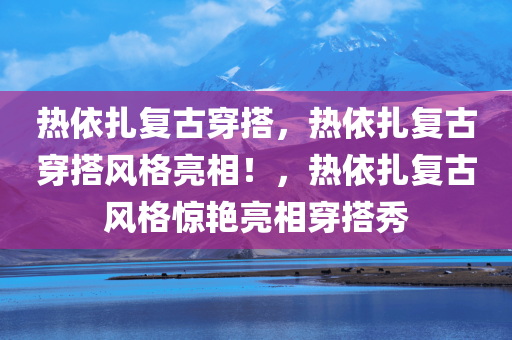 热依扎复古穿搭，热依扎复古穿搭风格亮相！，热依扎复古风格惊艳亮相穿搭秀