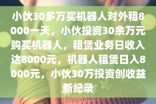 小伙30多万买机器人对外租8000一天，小伙投资30余万元购买机器人，租赁业务日收入达8000元，机器人租赁日入8000元，小伙30万投资创收益新纪录