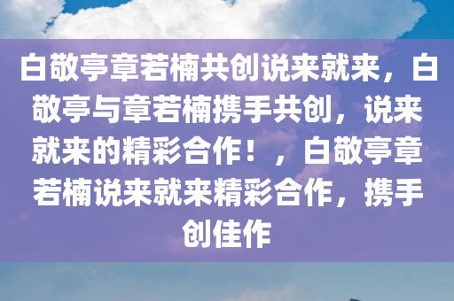 白敬亭章若楠共创说来就来，白敬亭与章若楠携手共创，说来就来的精彩合作！，白敬亭章若楠说来就来精彩合作，携手创佳作