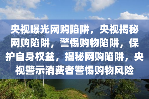 央视曝光网购陷阱，央视揭秘网购陷阱，警惕购物陷阱，保护自身权益，揭秘网购陷阱，央视警示消费者警惕购物风险