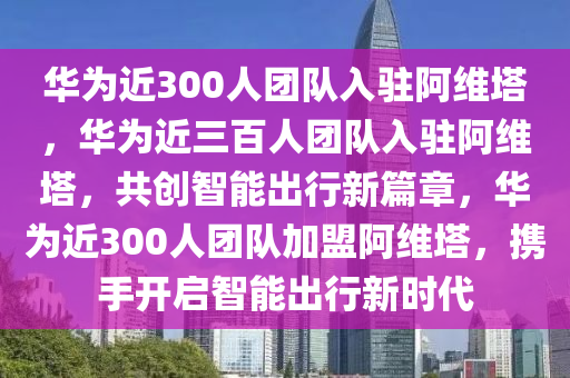 华为近300人团队入驻阿维塔，华为近三百人团队入驻阿维塔，共创智能出行新篇章，华为近300人团队加盟阿维塔，携手开启智能出行新时代