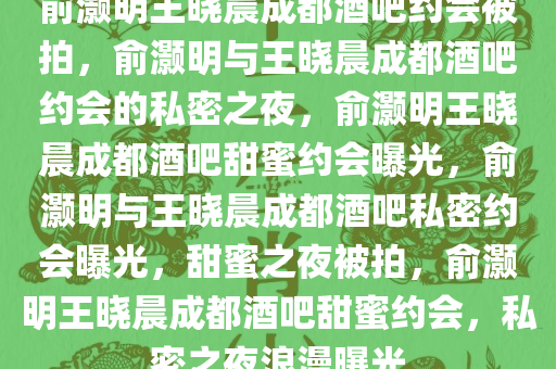 俞灏明王晓晨成都酒吧约会被拍，俞灏明与王晓晨成都酒吧约会的私密之夜，俞灏明王晓晨成都酒吧甜蜜约会曝光，俞灏明与王晓晨成都酒吧私密约会曝光，甜蜜之夜被拍，俞灏明王晓晨成都酒吧甜蜜约会，私密之夜浪漫曝光