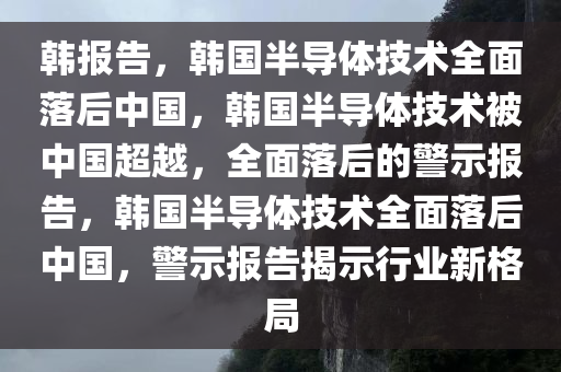 韩报告，韩国半导体技术全面落后中国，韩国半导体技术被中国超越，全面落后的警示报告，韩国半导体技术全面落后中国，警示报告揭示行业新格局