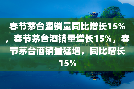 春节茅台酒销量同比增长15%，春节茅台酒销量增长15%，春节茅台酒销量猛增，同比增长15%