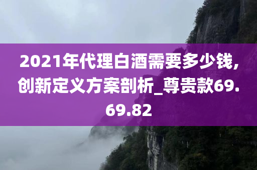 2021年代理白酒需要多少钱,创新定义方案剖析_尊贵款69.69.82