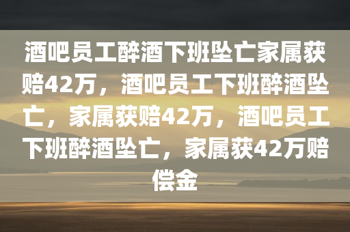 酒吧员工醉酒下班坠亡家属获赔42万，酒吧员工下班醉酒坠亡，家属获赔42万，酒吧员工下班醉酒坠亡，家属获42万赔偿金