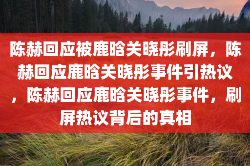 陈赫回应被鹿晗关晓彤刷屏，陈赫回应鹿晗关晓彤事件引热议，陈赫回应鹿晗关晓彤事件，刷屏热议背后的真相