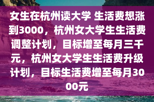 女生在杭州读大学 生活费想涨到3000，杭州女大学生生活费调整计划，目标增至每月三千元，杭州女大学生生活费升级计划，目标生活费增至每月3000元