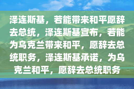 泽连斯基，若能带来和平愿辞去总统，泽连斯基宣布，若能为乌克兰带来和平，愿辞去总统职务，泽连斯基承诺，为乌克兰和平，愿辞去总统职务