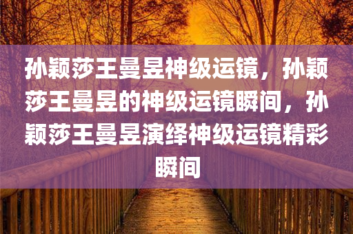 孙颖莎王曼昱神级运镜，孙颖莎王曼昱的神级运镜瞬间，孙颖莎王曼昱演绎神级运镜精彩瞬间