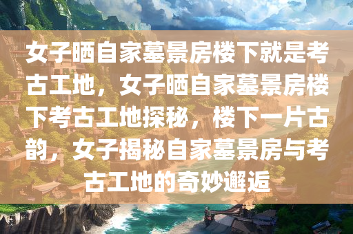 女子晒自家墓景房楼下就是考古工地，女子晒自家墓景房楼下考古工地探秘，楼下一片古韵，女子揭秘自家墓景房与考古工地的奇妙邂逅