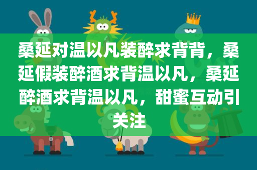 桑延对温以凡装醉求背背，桑延假装醉酒求背温以凡，桑延醉酒求背温以凡，甜蜜互动引关注