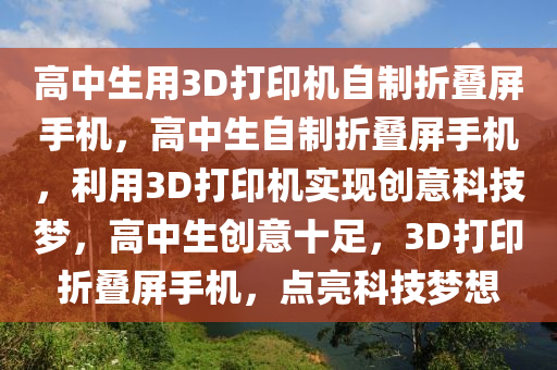 高中生用3D打印机自制折叠屏手机，高中生自制折叠屏手机，利用3D打印机实现创意科技梦，高中生创意十足，3D打印折叠屏手机，点亮科技梦想