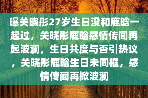 曝关晓彤27岁生日没和鹿晗一起过，关晓彤鹿晗感情传闻再起波澜，生日共度与否引热议，关晓彤鹿晗生日未同框，感情传闻再掀波澜