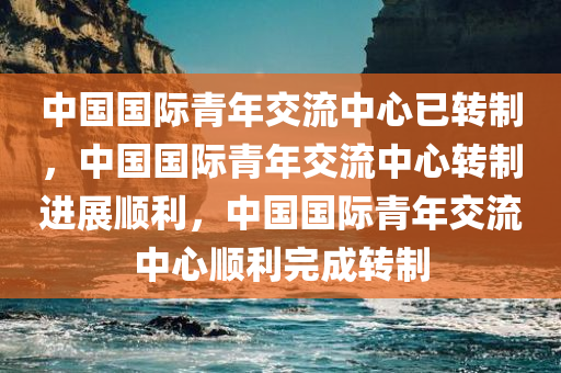 中国国际青年交流中心已转制，中国国际青年交流中心转制进展顺利，中国国际青年交流中心顺利完成转制