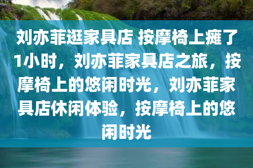 刘亦菲逛家具店 按摩椅上瘫了1小时，刘亦菲家具店之旅，按摩椅上的悠闲时光，刘亦菲家具店休闲体验，按摩椅上的悠闲时光