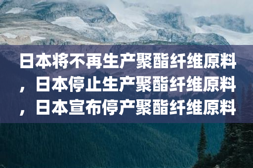 日本将不再生产聚酯纤维原料，日本停止生产聚酯纤维原料，日本宣布停产聚酯纤维原料