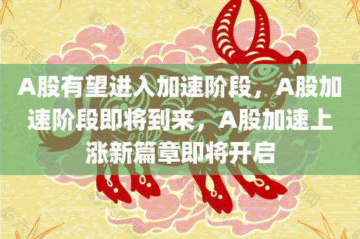 A股有望进入加速阶段，A股加速阶段即将到来，A股加速上涨新篇章即将开启