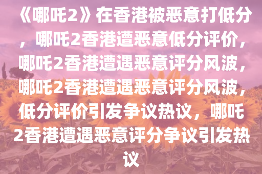 《哪吒2》在香港被恶意打低分，哪吒2香港遭恶意低分评价，哪吒2香港遭遇恶意评分风波，哪吒2香港遭遇恶意评分风波，低分评价引发争议热议，哪吒2香港遭遇恶意评分争议引发热议