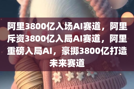 阿里3800亿入场AI赛道，阿里斥资3800亿入局AI赛道，阿里重磅入局AI，豪掷3800亿打造未来赛道