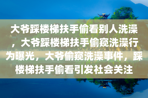 大爷踩楼梯扶手偷看别人洗澡，大爷踩楼梯扶手偷窥洗澡行为曝光，大爷偷窥洗澡事件，踩楼梯扶手偷看引发社会关注