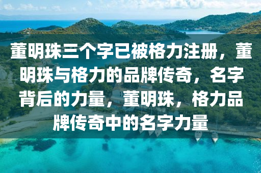 董明珠三个字已被格力注册，董明珠与格力的品牌传奇，名字背后的力量，董明珠，格力品牌传奇中的名字力量