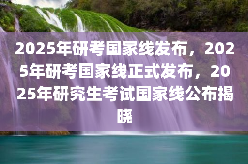 2025年研考国家线发布，2025年研考国家线正式发布，2025年研究生考试国家线公布揭晓