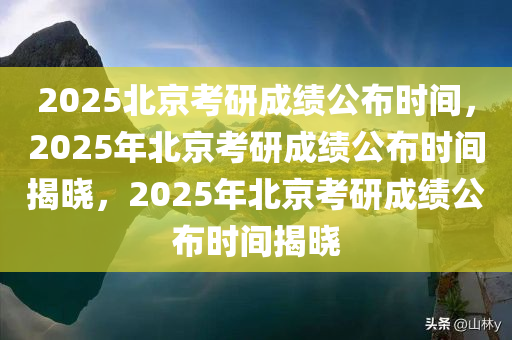 2025北京考研成绩公布时间，2025年北京考研成绩公布时间揭晓，2025年北京考研成绩公布时间揭晓