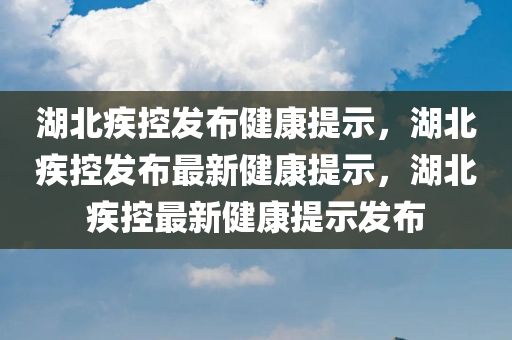 湖北疾控发布健康提示，湖北疾控发布最新健康提示，湖北疾控最新健康提示发布