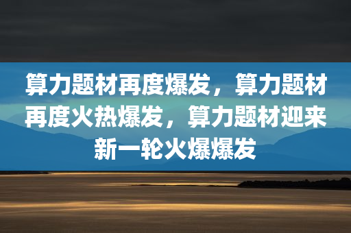 算力题材再度爆发，算力题材再度火热爆发，算力题材迎来新一轮火爆爆发