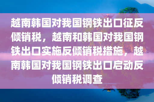 越南韩国对我国钢铁出口征反倾销税，越南和韩国对我国钢铁出口实施反倾销税措施，越南韩国对我国钢铁出口启动反倾销税调查