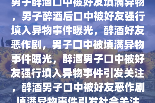 男子醉酒口中被好友填满异物，男子醉酒后口中被好友强行填入异物事件曝光，醉酒好友恶作剧，男子口中被填满异物事件曝光，醉酒男子口中被好友强行填入异物事件引发关注，醉酒男子口中被好友恶作剧填满异物事件引发社会关注